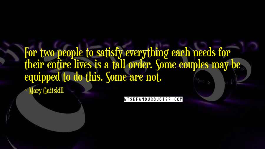 Mary Gaitskill Quotes: For two people to satisfy everything each needs for their entire lives is a tall order. Some couples may be equipped to do this. Some are not.