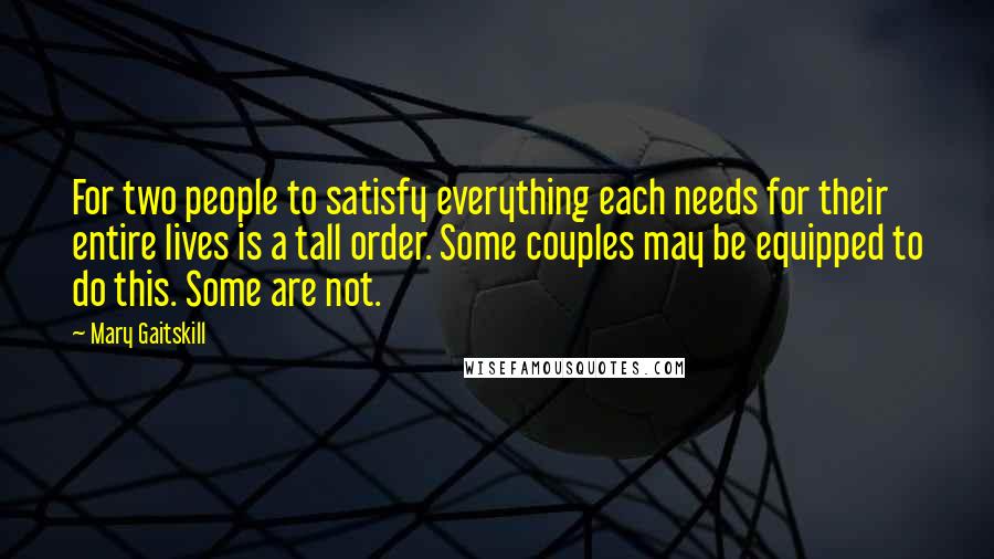 Mary Gaitskill Quotes: For two people to satisfy everything each needs for their entire lives is a tall order. Some couples may be equipped to do this. Some are not.