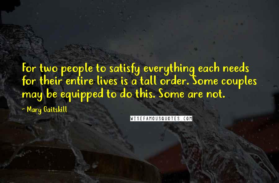 Mary Gaitskill Quotes: For two people to satisfy everything each needs for their entire lives is a tall order. Some couples may be equipped to do this. Some are not.