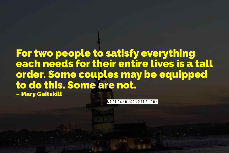 Mary Gaitskill Quotes: For two people to satisfy everything each needs for their entire lives is a tall order. Some couples may be equipped to do this. Some are not.