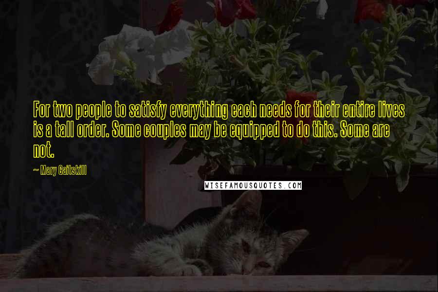 Mary Gaitskill Quotes: For two people to satisfy everything each needs for their entire lives is a tall order. Some couples may be equipped to do this. Some are not.