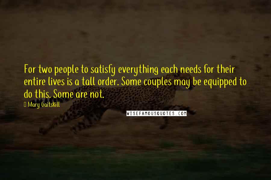 Mary Gaitskill Quotes: For two people to satisfy everything each needs for their entire lives is a tall order. Some couples may be equipped to do this. Some are not.