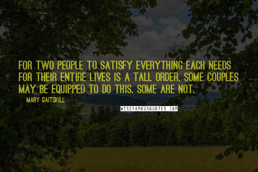 Mary Gaitskill Quotes: For two people to satisfy everything each needs for their entire lives is a tall order. Some couples may be equipped to do this. Some are not.