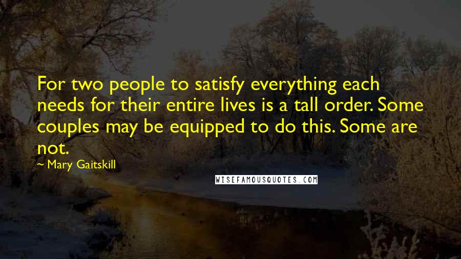 Mary Gaitskill Quotes: For two people to satisfy everything each needs for their entire lives is a tall order. Some couples may be equipped to do this. Some are not.
