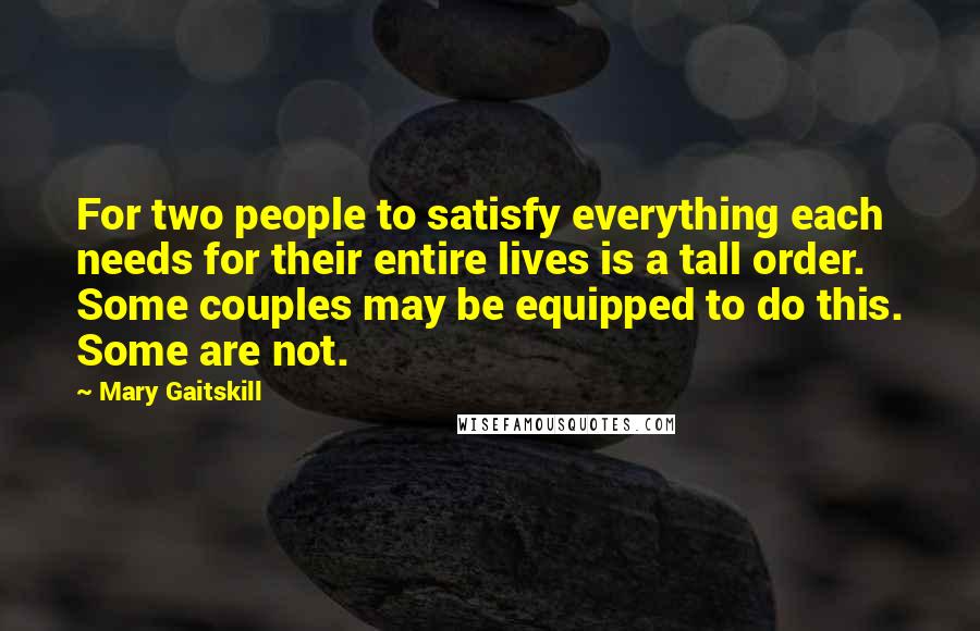 Mary Gaitskill Quotes: For two people to satisfy everything each needs for their entire lives is a tall order. Some couples may be equipped to do this. Some are not.