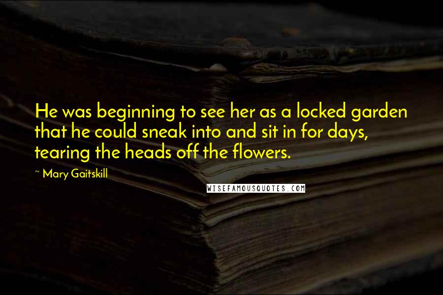 Mary Gaitskill Quotes: He was beginning to see her as a locked garden that he could sneak into and sit in for days, tearing the heads off the flowers.