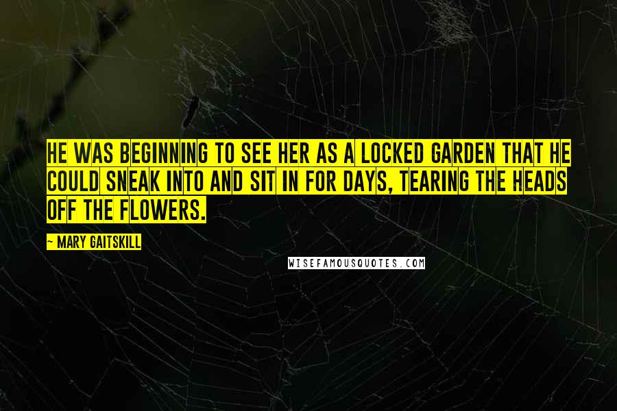 Mary Gaitskill Quotes: He was beginning to see her as a locked garden that he could sneak into and sit in for days, tearing the heads off the flowers.