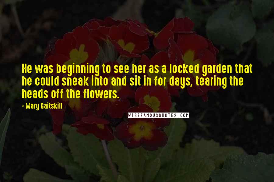 Mary Gaitskill Quotes: He was beginning to see her as a locked garden that he could sneak into and sit in for days, tearing the heads off the flowers.