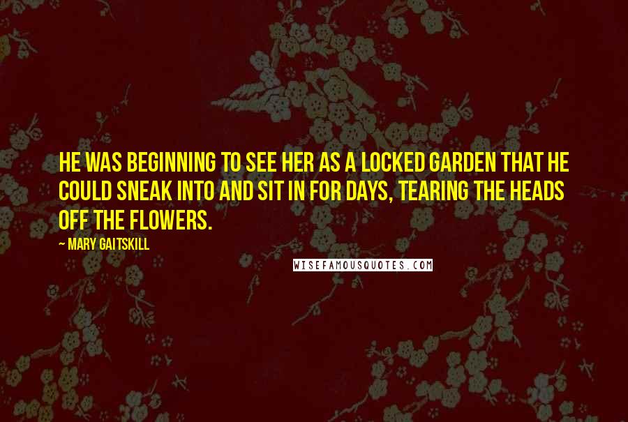 Mary Gaitskill Quotes: He was beginning to see her as a locked garden that he could sneak into and sit in for days, tearing the heads off the flowers.