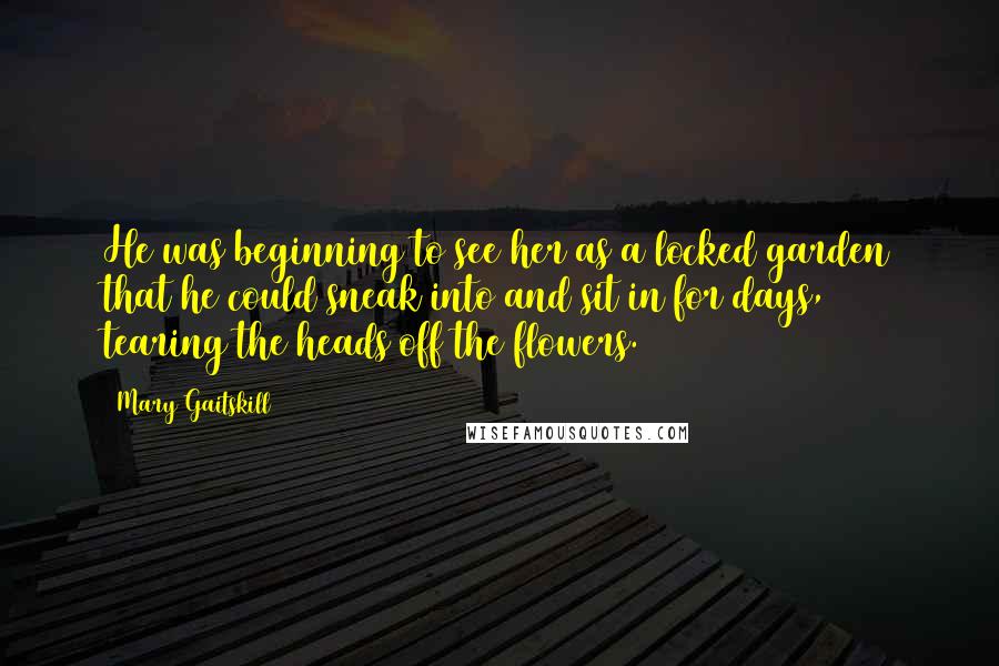 Mary Gaitskill Quotes: He was beginning to see her as a locked garden that he could sneak into and sit in for days, tearing the heads off the flowers.