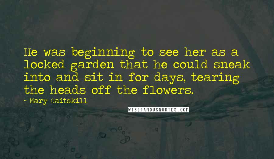 Mary Gaitskill Quotes: He was beginning to see her as a locked garden that he could sneak into and sit in for days, tearing the heads off the flowers.