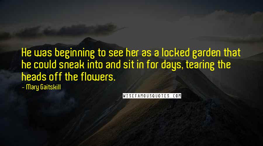 Mary Gaitskill Quotes: He was beginning to see her as a locked garden that he could sneak into and sit in for days, tearing the heads off the flowers.