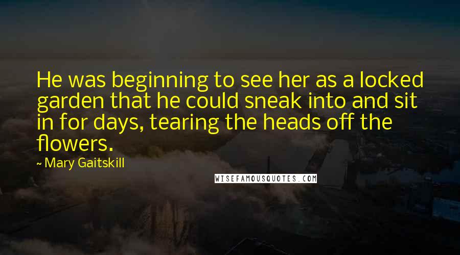 Mary Gaitskill Quotes: He was beginning to see her as a locked garden that he could sneak into and sit in for days, tearing the heads off the flowers.