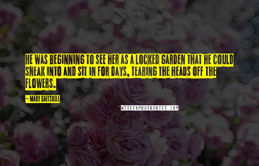 Mary Gaitskill Quotes: He was beginning to see her as a locked garden that he could sneak into and sit in for days, tearing the heads off the flowers.