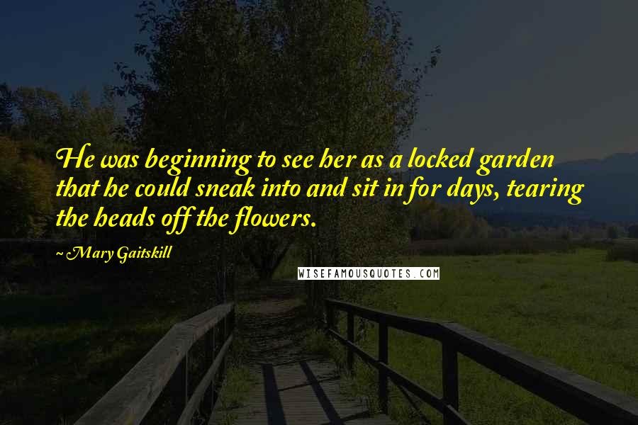 Mary Gaitskill Quotes: He was beginning to see her as a locked garden that he could sneak into and sit in for days, tearing the heads off the flowers.