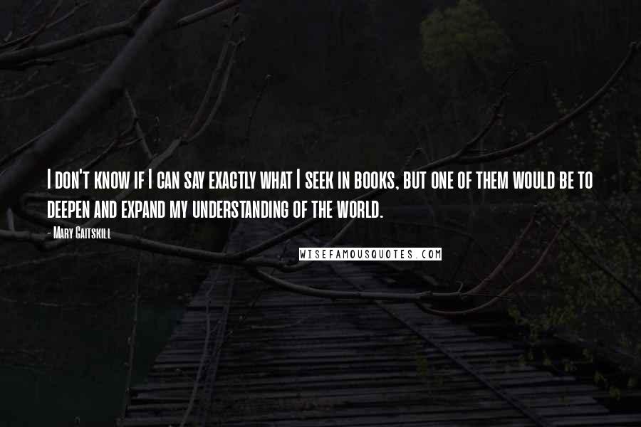 Mary Gaitskill Quotes: I don't know if I can say exactly what I seek in books, but one of them would be to deepen and expand my understanding of the world.