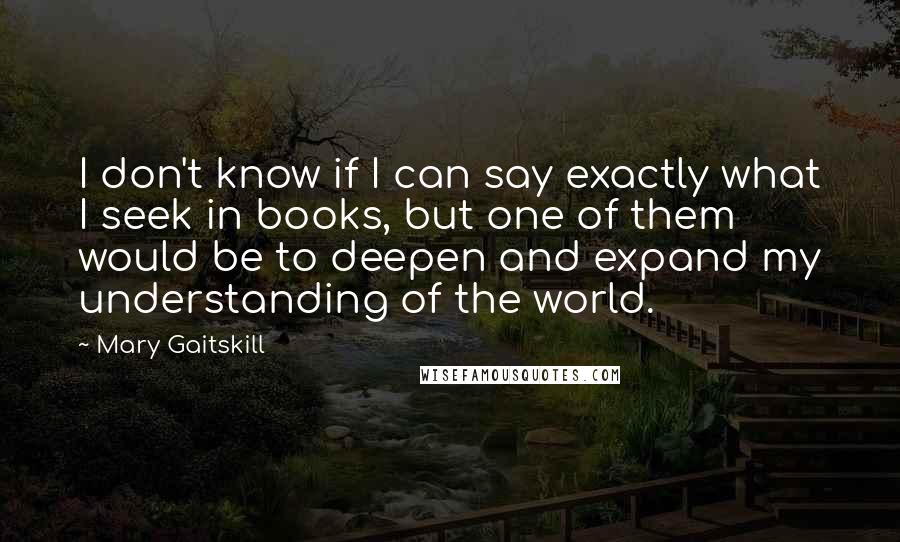 Mary Gaitskill Quotes: I don't know if I can say exactly what I seek in books, but one of them would be to deepen and expand my understanding of the world.