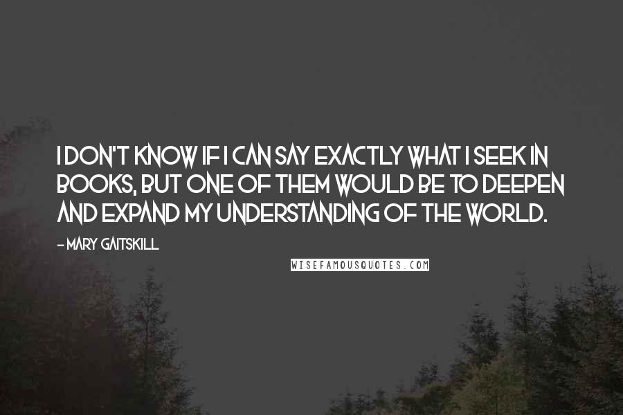 Mary Gaitskill Quotes: I don't know if I can say exactly what I seek in books, but one of them would be to deepen and expand my understanding of the world.