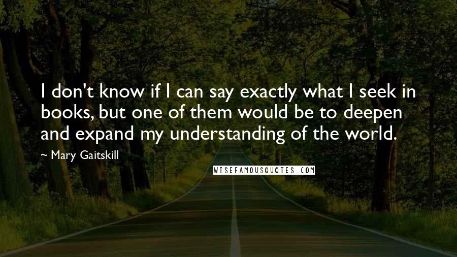 Mary Gaitskill Quotes: I don't know if I can say exactly what I seek in books, but one of them would be to deepen and expand my understanding of the world.