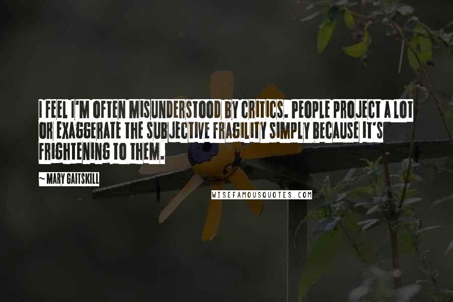 Mary Gaitskill Quotes: I feel I'm often misunderstood by critics. People project a lot or exaggerate the subjective fragility simply because it's frightening to them.