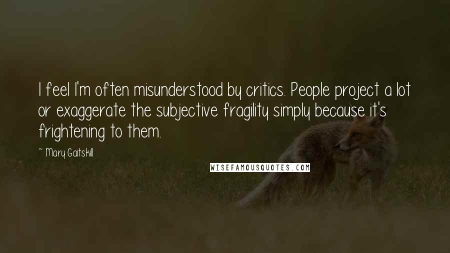 Mary Gaitskill Quotes: I feel I'm often misunderstood by critics. People project a lot or exaggerate the subjective fragility simply because it's frightening to them.