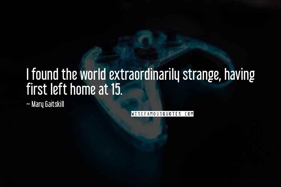 Mary Gaitskill Quotes: I found the world extraordinarily strange, having first left home at 15.