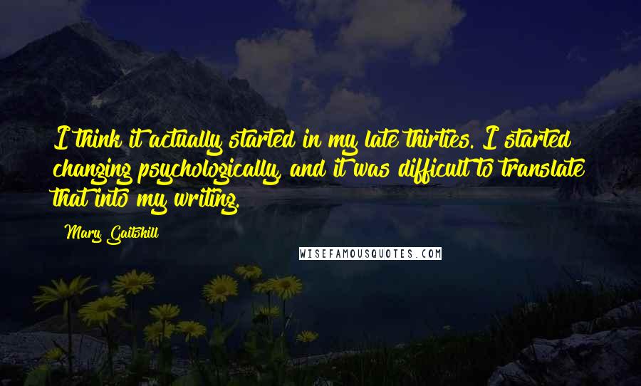 Mary Gaitskill Quotes: I think it actually started in my late thirties. I started changing psychologically, and it was difficult to translate that into my writing.
