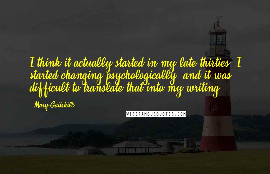 Mary Gaitskill Quotes: I think it actually started in my late thirties. I started changing psychologically, and it was difficult to translate that into my writing.