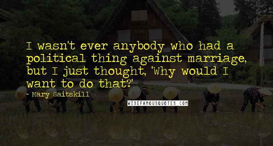 Mary Gaitskill Quotes: I wasn't ever anybody who had a political thing against marriage, but I just thought, 'Why would I want to do that?'