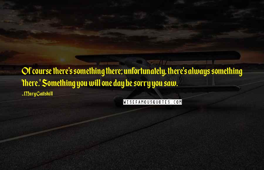 Mary Gaitskill Quotes: Of course there's something there; unfortunately, there's always something 'there.' Something you will one day be sorry you saw.