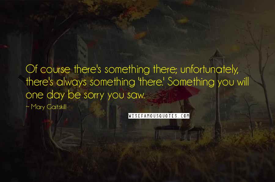 Mary Gaitskill Quotes: Of course there's something there; unfortunately, there's always something 'there.' Something you will one day be sorry you saw.