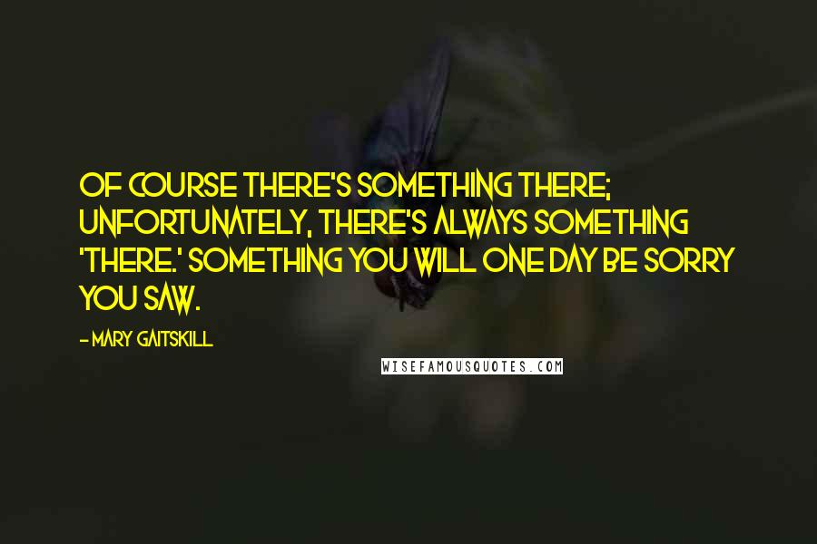 Mary Gaitskill Quotes: Of course there's something there; unfortunately, there's always something 'there.' Something you will one day be sorry you saw.