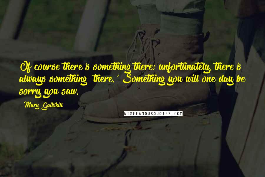 Mary Gaitskill Quotes: Of course there's something there; unfortunately, there's always something 'there.' Something you will one day be sorry you saw.