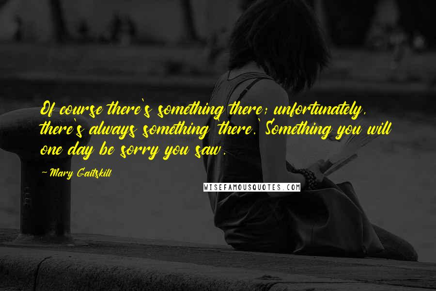 Mary Gaitskill Quotes: Of course there's something there; unfortunately, there's always something 'there.' Something you will one day be sorry you saw.