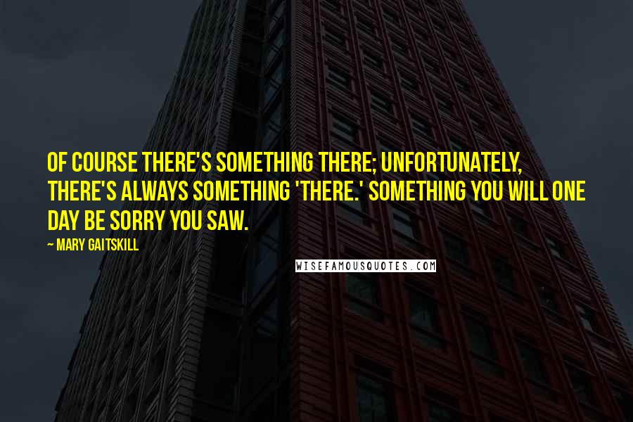 Mary Gaitskill Quotes: Of course there's something there; unfortunately, there's always something 'there.' Something you will one day be sorry you saw.