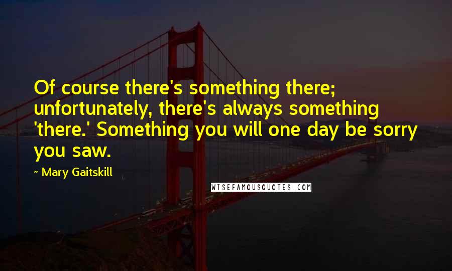 Mary Gaitskill Quotes: Of course there's something there; unfortunately, there's always something 'there.' Something you will one day be sorry you saw.