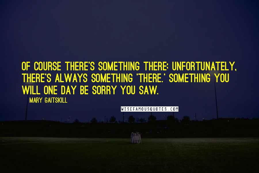 Mary Gaitskill Quotes: Of course there's something there; unfortunately, there's always something 'there.' Something you will one day be sorry you saw.