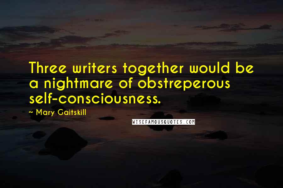 Mary Gaitskill Quotes: Three writers together would be a nightmare of obstreperous self-consciousness.