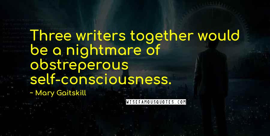 Mary Gaitskill Quotes: Three writers together would be a nightmare of obstreperous self-consciousness.