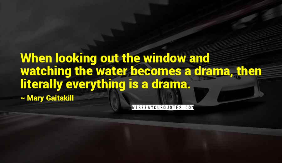 Mary Gaitskill Quotes: When looking out the window and watching the water becomes a drama, then literally everything is a drama.