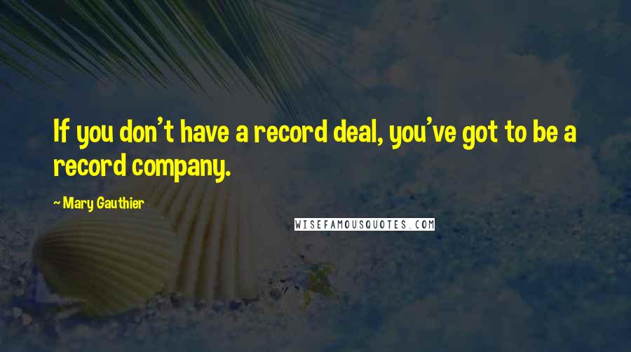 Mary Gauthier Quotes: If you don't have a record deal, you've got to be a record company.