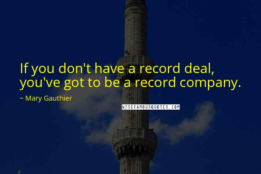 Mary Gauthier Quotes: If you don't have a record deal, you've got to be a record company.