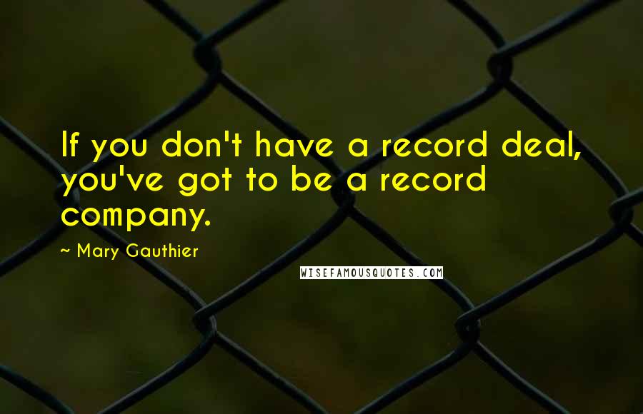 Mary Gauthier Quotes: If you don't have a record deal, you've got to be a record company.