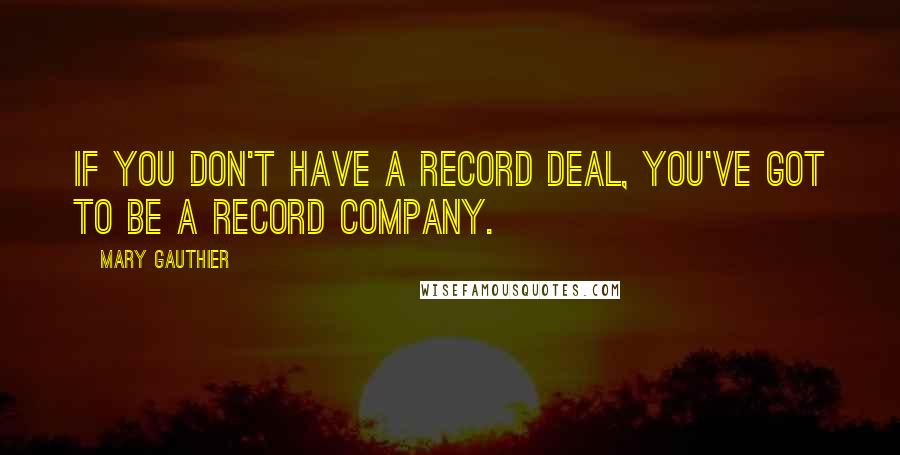 Mary Gauthier Quotes: If you don't have a record deal, you've got to be a record company.