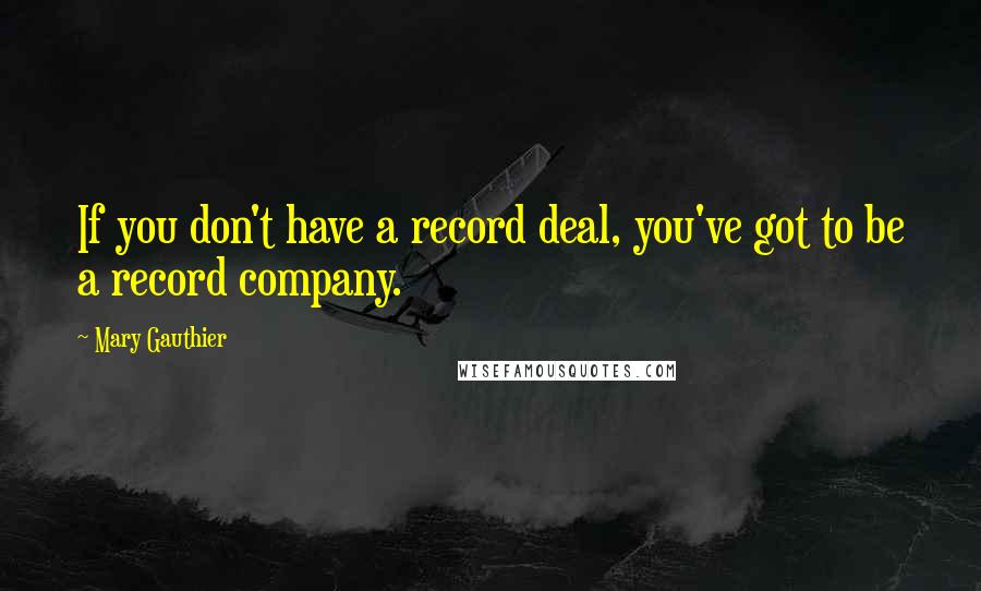 Mary Gauthier Quotes: If you don't have a record deal, you've got to be a record company.