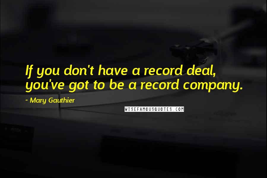 Mary Gauthier Quotes: If you don't have a record deal, you've got to be a record company.