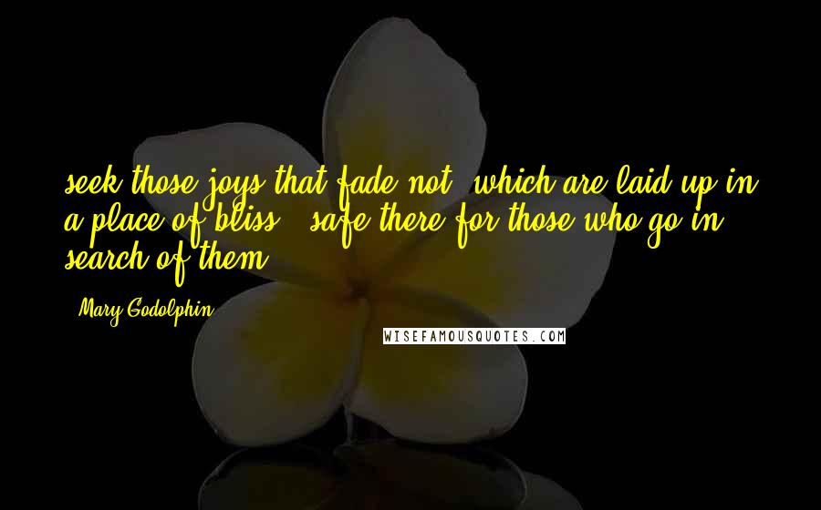 Mary Godolphin Quotes: seek those joys that fade not, which are laid up in a place of bliss - safe there for those who go in search of them.