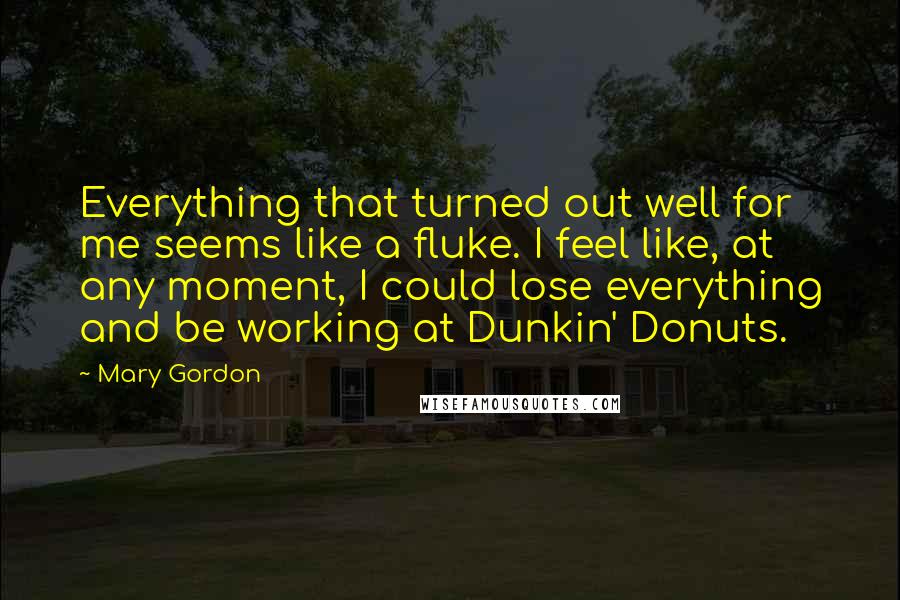 Mary Gordon Quotes: Everything that turned out well for me seems like a fluke. I feel like, at any moment, I could lose everything and be working at Dunkin' Donuts.