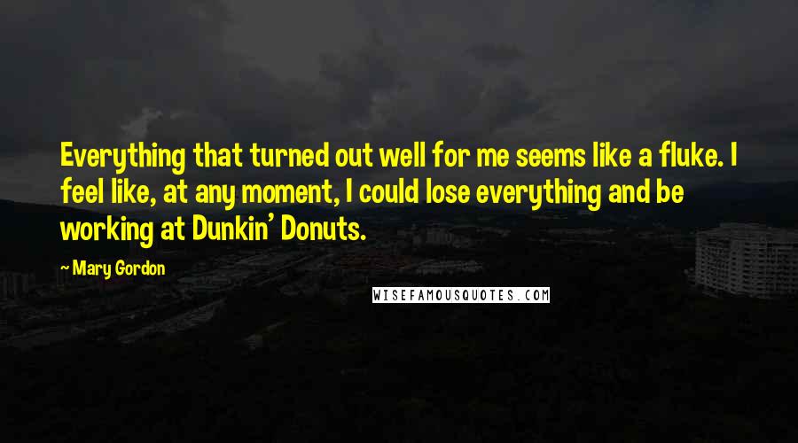 Mary Gordon Quotes: Everything that turned out well for me seems like a fluke. I feel like, at any moment, I could lose everything and be working at Dunkin' Donuts.