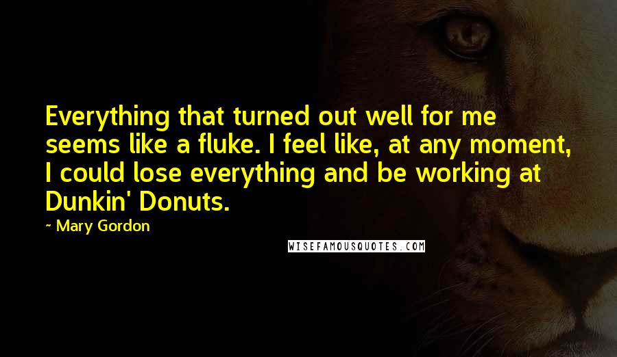 Mary Gordon Quotes: Everything that turned out well for me seems like a fluke. I feel like, at any moment, I could lose everything and be working at Dunkin' Donuts.